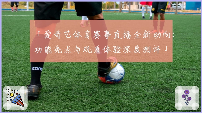 「爱奇艺体育赛事直播全新动向：功能亮点与观看体验深度测评」