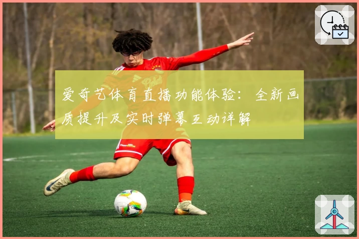 爱奇艺体育直播功能体验：全新画质提升及实时弹幕互动详解