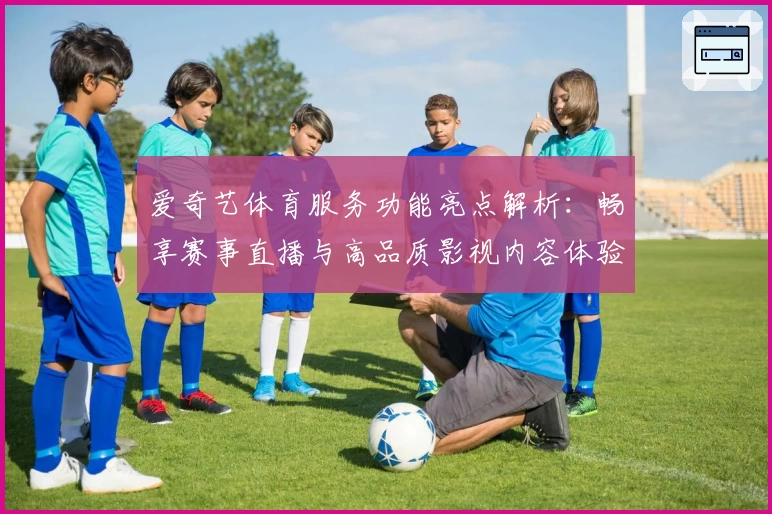爱奇艺体育服务功能亮点解析：畅享赛事直播与高品质影视内容体验