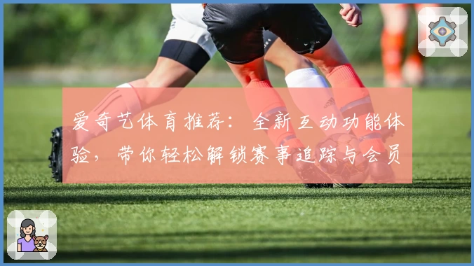爱奇艺体育推荐:全新互动功能体验,带你轻松解锁赛事追踪与会员福利新玩法