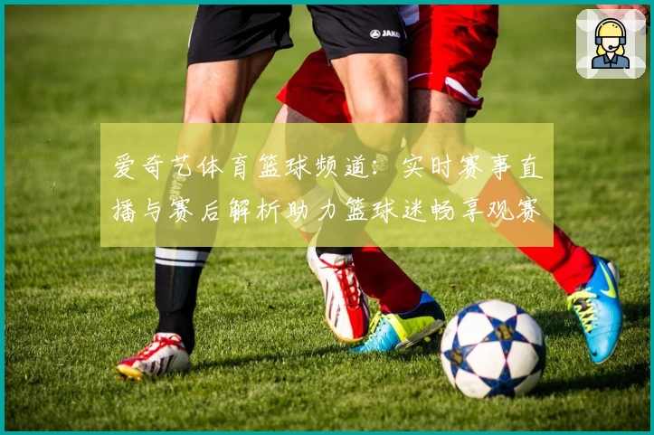 爱奇艺体育篮球频道:实时赛事直播与赛后解析助力篮球迷畅享观赛新体验