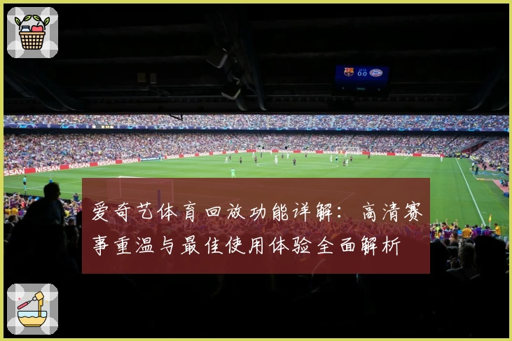 爱奇艺体育回放功能详解：高清赛事重温与最佳使用体验全面解析