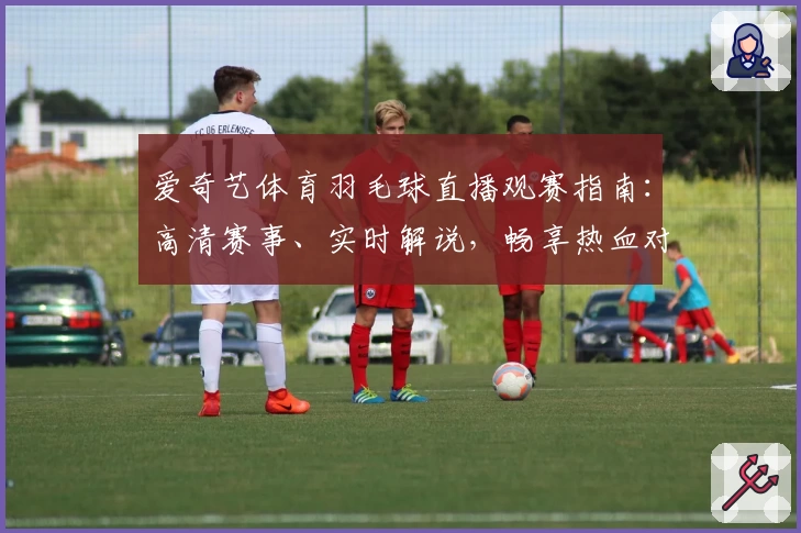 爱奇艺体育羽毛球直播观赛指南:高清赛事、实时解说,畅享热血对决体验