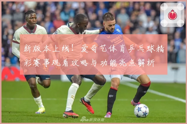 新版本上线！爱奇艺体育乒乓球精彩赛事观看攻略与功能亮点解析