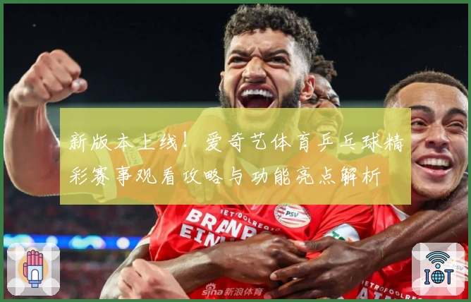 新版本上线！爱奇艺体育乒乓球精彩赛事观看攻略与功能亮点解析