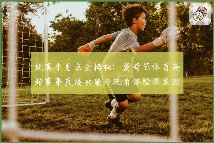 新赛季看点全揭秘:爱奇艺体育英超赛事直播功能与观看体验深度测评
