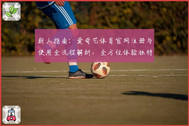 新人指南：爱奇艺体育官网注册与使用全流程解析，全方位体验独特观赛服务