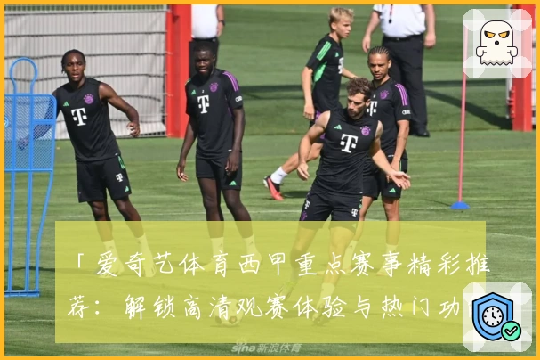 「爱奇艺体育西甲重点赛事精彩推荐：解锁高清观赛体验与热门功能指南」
