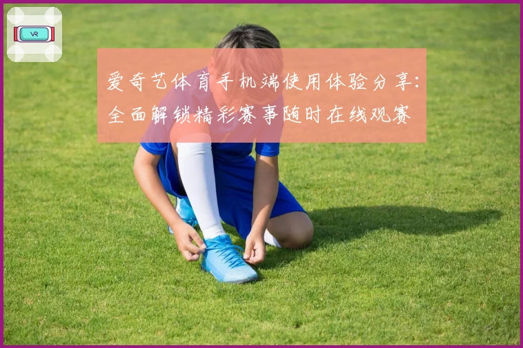 爱奇艺体育手机端使用体验分享：全面解锁精彩赛事随时在线观赛