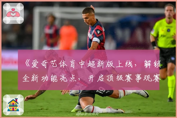《爱奇艺体育中超新版上线，解锁全新功能亮点，开启顶级赛事观赛体验》